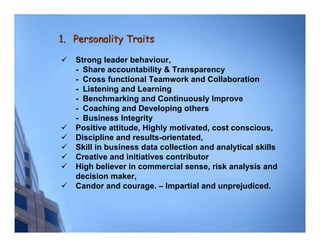 1. Personality Traits

   Strong leader behaviour,
   - Share accountability & Transparency
   - Cross functional Teamwork and Collaboration
   - Listening and Learning
   - Benchmarking and Continuously Improve
   - Coaching and Developing others
   - Business Integrity
   Positive attitude, Highly motivated, cost conscious,
   Discipline and results-orientated,
   Skill in business data collection and analytical skills
   Creative and initiatives contributor
   High believer in commercial sense, risk analysis and
   decision maker,
   Candor and courage. – Impartial and unprejudiced.
 