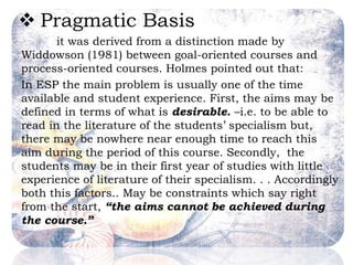  Pragmatic Basis
it was derived from a distinction made by
Widdowson (1981) between goal-oriented courses and
process-oriented courses. Holmes pointed out that:
In ESP the main problem is usually one of the time
available and student experience. First, the aims may be
defined in terms of what is desirable. –i.e. to be able to
read in the literature of the students’ specialism but,
there may be nowhere near enough time to reach this
aim during the period of this course. Secondly, the
students may be in their first year of studies with little
experience of literature of their specialism. . . Accordingly
both this factors.. May be constraints which say right
from the start, “the aims cannot be achieved during
the course.”
 