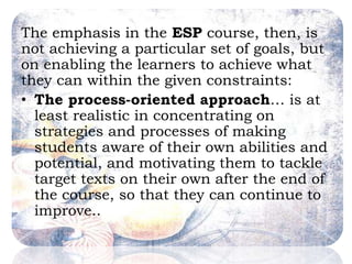 The emphasis in the ESP course, then, is
not achieving a particular set of goals, but
on enabling the learners to achieve what
they can within the given constraints:
• The process-oriented approach… is at
least realistic in concentrating on
strategies and processes of making
students aware of their own abilities and
potential, and motivating them to tackle
target texts on their own after the end of
the course, so that they can continue to
improve..
 
