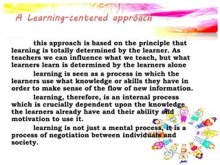this approach is based on the principle that
learning is totally determined by the learner. As
teachers we can influence what we teach, but what
learners learn is determined by the learners alone
learning is seen as a process in which the
learners use what knowledge or skills they have in
order to make sense of the flow of new information.
learning, therefore, is an internal process
which is crucially dependent upon the knowledge
the learners already have and their ability and
motivation to use it.
learning is not just a mental process, it is a
process of negotiation between individuals and
society.
 