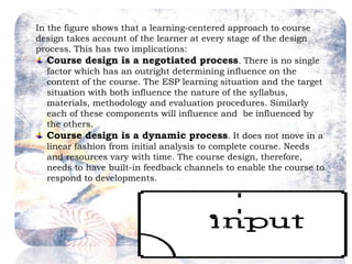 In the figure shows that a learning-centered approach to course
design takes account of the learner at every stage of the design
process. This has two implications:
Course design is a negotiated process. There is no single
factor which has an outright determining influence on the
content of the course. The ESP learning situation and the target
situation with both influence the nature of the syllabus,
materials, methodology and evaluation procedures. Similarly
each of these components will influence and be influenced by
the others.
Course design is a dynamic process. It does not move in a
linear fashion from initial analysis to complete course. Needs
and resources vary with time. The course design, therefore,
needs to have built-in feedback channels to enable the course to
respond to developments.
 
