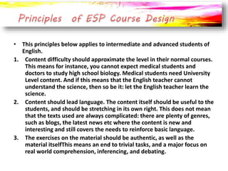• This principles below applies to intermediate and advanced students of
English.
1. Content difficulty should approximate the level in their normal courses.
This means for instance, you cannot expect medical students and
doctors to study high school biology. Medical students need University
Level content. And if this means that the English teacher cannot
understand the science, then so be it: let the English teacher learn the
science.
2. Content should lead language. The content itself should be useful to the
students, and should be stretching in its own right. This does not mean
that the texts used are always complicated: there are plenty of genres,
such as blogs, the latest news etc where the content is new and
interesting and still covers the needs to reinforce basic language.
3. The exercises on the material should be authentic, as well as the
material itselfThis means an end to trivial tasks, and a major focus on
real world comprehension, inferencing, and debating.
 