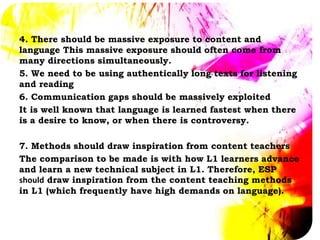 4. There should be massive exposure to content and
language This massive exposure should often come from
many directions simultaneously.
5. We need to be using authentically long texts for listening
and reading
6. Communication gaps should be massively exploited
It is well known that language is learned fastest when there
is a desire to know, or when there is controversy.
7. Methods should draw inspiration from content teachers
The comparison to be made is with how L1 learners advance
and learn a new technical subject in L1. Therefore, ESP
should draw inspiration from the content teaching methods
in L1 (which frequently have high demands on language).
 