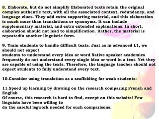 8. Elaborate, but do not simplify Elaborated texts retain the original
complex authentic text, with all the associated context, redundancy, and
language clues. They add extra supporting material, and this elaboration
is much more than translations or synonyms. It can include
supplementary material, and extra extended explanations. In short,
elaboration should not lead to simplification. Rather, the material is
repeatedin another linguistic form.
9. Train students to handle difficult texts. Just as in advanced L1, we
should not expect
students to understand every idea or word Native speaker academics
frequently do not understand every single idea or word in a text. Yet they
are capable of using the texts. Therefore, the language teacher should not
expect students to fully understand every text.
10.Consider using translation as a scaffolding for weak students:
11.Speed up learning by drawing on the research comparing French and
English
Of course, this research is hard to find, except on this website! Few
linguists have been willing to
do the careful legwork needed for such comparisons.
 