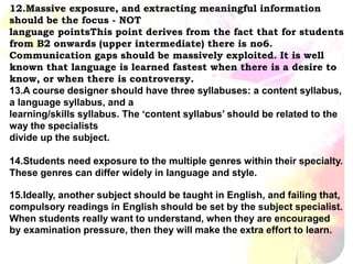 12.Massive exposure, and extracting meaningful information
should be the focus - NOT
language pointsThis point derives from the fact that for students
from B2 onwards (upper intermediate) there is no6.
Communication gaps should be massively exploited. It is well
known that language is learned fastest when there is a desire to
know, or when there is controversy.
13.A course designer should have three syllabuses: a content syllabus,
a language syllabus, and a
learning/skills syllabus. The ‘content syllabus’ should be related to the
way the specialists
divide up the subject.
14.Students need exposure to the multiple genres within their specialty.
These genres can differ widely in language and style.
15.Ideally, another subject should be taught in English, and failing that,
compulsory readings in English should be set by the subject specialist.
When students really want to understand, when they are encouraged
by examination pressure, then they will make the extra effort to learn.
 