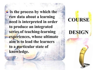 COURSE
DESIGN
is the process by which the
raw data about a learning
need is interpreted in order
to produce an integrated
series of teaching-learning
experiences, whose ultimate
aim is to lead the learners
to a particular state of
knowledge.
 