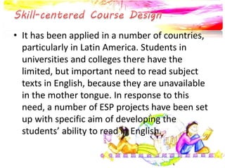 • It has been applied in a number of countries,
particularly in Latin America. Students in
universities and colleges there have the
limited, but important need to read subject
texts in English, because they are unavailable
in the mother tongue. In response to this
need, a number of ESP projects have been set
up with specific aim of developing the
students’ ability to read in English.
 