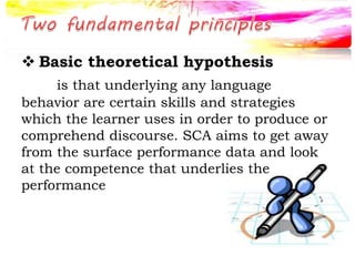  Basic theoretical hypothesis
is that underlying any language
behavior are certain skills and strategies
which the learner uses in order to produce or
comprehend discourse. SCA aims to get away
from the surface performance data and look
at the competence that underlies the
performance
 