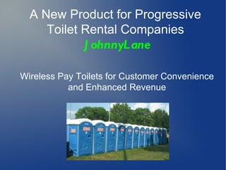 A New Product for Progressive
     Toilet Rental Companies
            J ohnnyLane

Wireless Pay Toilets for Customer Convenience
           and Enhanced Revenue
 