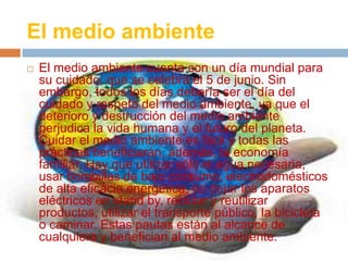 El medio ambiente
 El medio ambiente cuenta con un día mundial para
su cuidado, que se celebra el 5 de junio. Sin
embargo, todos los días debería ser el día del
cuidado y respeto del medio ambiente, ya que el
deterioro y destrucción del medio ambiente
perjudica la vida humana y el futuro del planeta.
Cuidar el medio ambiente es fácil y todas las
prácticas beneficiarán, además, la economía
familiar. Hay que utilizar sólo el agua necesaria,
usar bombillas de bajo consumo, electrodomésticos
de alta eficacia energética, no dejar los aparatos
eléctricos en stand by, reciclar y reutilizar
productos, utilizar el transporte público, la bicicleta
o caminar. Estas pautas están al alcance de
cualquiera y benefician al medio ambiente.
 