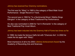 Johnny has received four Grammy nominations.  The first was for “Misty” in 1960 in the category of Best Male Vocal Performance - Single Record or Track.  The second was in 1992 for "In a Sentimental Mood / Mathis Sings Ellington" in the category of Best Traditional Pop Performance.  He also was nominated in 2006 for “Isn’t it Romantic” in the category of Best Traditional Pop Vocal Album. Johnny has been inducted into the Grammy Hall of Fame two times so far.  In 1998, he made the famous Hall's list with "Chances Are“. In 2002 he made the list again with "Misty".  Most impressive of all is his 2003  Lifetime Achievement Award  by the Academy of Recording Arts and Sciences. 
