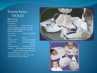 Trusou botez
VIOLET
PRET: 610 ron
Marimi:62/68
Compozitie
-Pelerina,pled :tesaturi tip lana
-Rochita, palariuta sau sepcuta :tull
brodat dublu captusit cu saten Du
Pont si panza bumbac
-Panza mir : 90x90 cm-bumbac
-Sticluta mir
-Fasa :165 cm
-Prosop mare :70x140cm-bumbac
-Prosop mic : 50x70cm-bumbac
-Body : -bumbac
-Ciorapei/Dress : bumbac+poliester
-Botosei: tull brodat dublu captusit cu
saten Du Pont si panza bumbac
-Optional lumanare : 205 ron
-Optional bolerou ; 55 ron ,caz in care
rochita este cu maneca scurta
 