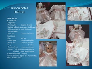 Trusou botez
DAPHNE
PRET: 605 ron
Marimi:62/68
Compozitie
-Pelerina,pled :tesaturi tip lana
-Rochita, palariuta sau sepcuta :tull brodat
dublu captusit cu saten Du Pont si
panza bumbac
-Panza mir : 90x90 cm-bumbac
-Sticluta mir
-Fasa :165 cm
-Prosop mare :70x140cm-bumbac
-Prosop mic : 50x70cm-bumbac
-Body : -bumbac
-Ciorapei/Dress : bumbac+poliester
-Botosei: tull brodat dublu captusit cu
saten Du Pont si panza bumbac
-Optional lumanare : 205 ron
-Optional bolerou ; 55 ron ,caz in care rochita
este cu maneca scurta
 