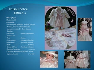 Trusou botez
ERIKA-1
PRET: 585ron
Marimi:62/68
Compozitie
-Pardesiu,pled ,palariuta :tesaturi tip lana
-Rochita, botosei :tull brodat dublu
captusit cu saten Du Pont si panza
bumbac
-Panza mir : 90x90 cm-bumbac
-Sticluta mir
-Fasa :165 cm
-Prosop mare :70x140cm-bumbac
-Prosop mic : 50x70cm-bumbac
-Body : -bumbac
-Ciorapei/Dress : bumbac+poliester
-Optional lumanare : 205 ron
-Optional personalizare pe pled : 50 ron
-Optional bentita : 30 ron
 