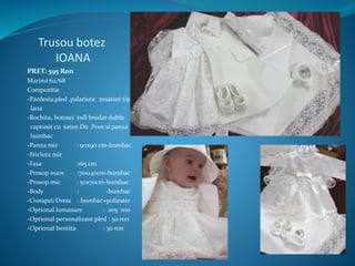 Trusou botez
IOANA
PRET: 595 Ron
Marimi:62/68
Compozitie
-Pardesiu,pled ,palariuta :tesaturi tip
lana
-Rochita, botosei :tull brodat dublu
captusit cu saten Du Pont si panza
bumbac
-Panza mir : 90x90 cm-bumbac
-Sticluta mir
-Fasa :165 cm
-Prosop mare :70x140cm-bumbac
-Prosop mic : 50x70cm-bumbac
-Body : -bumbac
-Ciorapei/Dress : bumbac+poliester
-Optional lumanare : 205 ron
-Optional personalizare pled : 50 ron
-Optional bentita : 30 ron
 