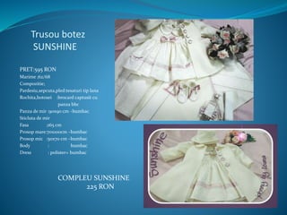 Trusou botez
SUNSHINE
PRET:595 RON
Marime ;62/68
Compozitie;
Pardesiu,sepcuta,pled:tesaturi tip lana
Rochita,botosei :brocard captusit cu
panza bbc
Panza de mir :90x90 cm –bumbac
Sticluta de mir
Fasa ;165 cm
Prosop mare:70x100cm –bumbac
Prosop mic :50x70 cm –bumbac
Body : bumbac
Dress : polister+ bumbac
COMPLEU SUNSHINE
225 RON
 
