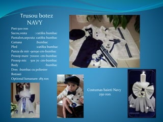 Trusou botez
NAVY
Pret:500 ron
Sacou,vesta : catifea bumbac
Pantalon,sepcuta :catifea bumbac
Camasa :bumbac
Pled :catifea bumbac
Panza de mir -90x90 cm-bumbac
Prosop mare 70x100 cm-bumbac
Prosop mic 50x 70 cm-bumbac
Body -bumbac
Dres :bumbac cu poliester
Botosei
Optional lumanare: 185 ron
Costumas baieti Navy
250 ron
 
