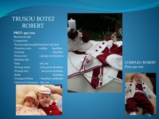 TRUSOU BOTEZ
ROBERT
PRET: 550 ron
Marimi:62/68
Compozitie
-Scurta,sepcuta,pled:tesaturi tip lana
-Pantalon,vesta : catifea -bumbac
-Camasa : -bumbac
-Panza mir : 90x90 cm-bumbac
-Sticluta mir
-Fasa :165 cm
-Prosop mare :70x140cm-bumbac
-Prosop mic : 50x70cm-bumbac
-Body : -bumbac
-Ciorapei/Dress : bumbac+poliester
-Optional lumanare :165 ron
COMPLEU ROBERT
Pret:250 ron
59
 