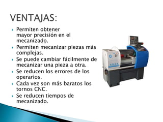  Permiten obtener 
mayor precisión en el 
mecanizado. 
 Permiten mecanizar piezas más 
complejas. 
 Se puede cambiar fácilmente de 
mecanizar una pieza a otra. 
 Se reducen los errores de los 
operarios. 
 Cada vez son más baratos los 
tornos CNC. 
 Se reducen tiempos de 
mecanizado. 
 