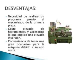  Necesidad de realizar un 
programa previo al 
mecanizado de la primera 
pieza. 
 Coste elevado de 
herramientas y accesorios 
lo que implica una elevada 
inversión. 
 Conveniencia de tener una 
gran ocupación para la 
máquina debido a su alto 
coste. 

