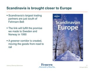 Scandinavia is brought closer to Europe
 Scandinavia’s largest trading
partners are just south of
Fehmarn Belt
 The link will fulfill the promise
we made to Sweden and
Norway in 1990
 A greener corridor is created,
moving the goods from road to
rail
30 April 2014
17Johnny Restrup-Sørensen
 