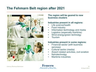 The Fehmarn Belt region after 2021
The region will be geared to new
business clusters
Industries present in all regions:
• Life science/health
• Food industry
• Information technology and media
• Logistics (especially maritime)
• Wind energy/green technolgy
• Tourism
Industries present in some regions:
• Financial sector (with business
services)
• Cultural sector (media)
• Airport related activities, civil aviation
• Nanotechnolgy
• Maritime industries
Johnny Restrup-Sørensen 19
30 April 2014
 