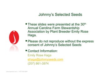 Johnny’s Selected Seeds
These slides were presented at the 30th
Annual Carolina Farm Stewardship
Association by Plant Breeder Emily Rose
Haga.
Please do not reproduce without the express
consent of Johnny’s Selected Seeds
Contact Information:
Emily Rose Haga
ehaga@johnnyseeds.com
(207) 861-3974
Johnnyseeds.com | 1-877-564-6697
 