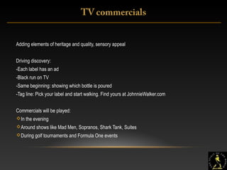 14
Adding elements of heritage and quality, sensory appeal
Driving discovery:
-Each label has an ad
-Black run on TV
-Same beginning: showing which bottle is poured
-Tag line: Pick your label and start walking. Find yours at JohnnieWalker.com
Commercials will be played:
In the evening
Around shows like Mad Men, Sopranos, Shark Tank, Suites
During golf tournaments and Formula One events
TV commercials
 