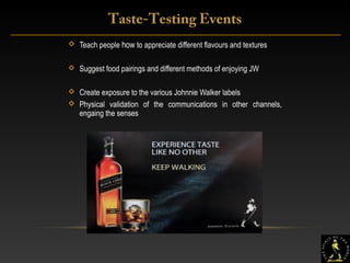 16
 Teach people how to appreciate different flavours and textures
 Suggest food pairings and different methods of enjoying JW
 Create exposure to the various Johnnie Walker labels
 Physical validation of the communications in other channels,
engaing the senses
Taste-Testing Events
 