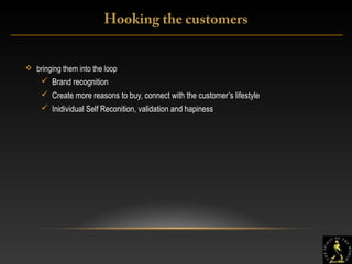 18
 bringing them into the loop
 Brand recognition
 Create more reasons to buy, connect with the customer’s lifestyle
 Inidividual Self Reconition, validation and hapiness
Hooking the customers
 