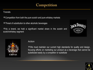8
Trends
Competition from both the pure scotch and pure whiskey markets
Threat of substitution to other alcoholic beverages
As a brand, we hold a significant market share in the scotch and
scotch/whiskey segment
Action
We must maintain our current high standards for quality and design,
focusing efforts on marketing our product as a beverage that cannot be
substituted easily by a competitor or substitute
Competition
 
