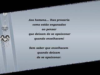 Aos homens... lhes provaria 
como estão enganados 
ao pensar 
que deixam de se apaixonar 
quando envelhecem! 
Sem saber que envelhecem 
quando deixam 
de se apaixonar. 
 