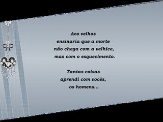 Aos velhos 
ensinaria que a morte 
não chega com a velhice, 
mas com o esquecimento. 
Tantas coisas 
aprendi com vocês, 
os homens... 
 