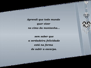 Aprendi que todo mundo 
quer viver 
no cimo da montanha... 
sem saber que 
a verdadeira felicidade 
está na forma 
de subir a escarpa. 
 