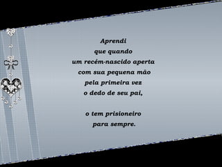 Aprendi 
que quando 
um recém-nascido aperta 
com sua pequena mão 
pela primeira vez 
o dedo de seu pai, 
o tem prisioneiro 
para sempre. 
 