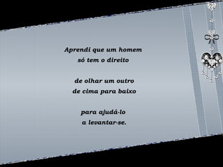 Aprendi que um homem 
só tem o direito 
de olhar um outro 
de cima para baixo 
para ajudá-lo 
a levantar-se. 
 