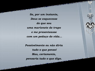 Se, por um instante, 
Deus se esquecesse 
de que sou 
uma marionete de trapo 
e me presenteasse 
com um pedaço de vida... 
Possivelmente eu não diria 
tudo o que penso! 
Mas, certamente, 
pensaria tudo o que digo. 
 
