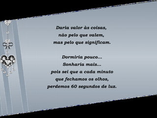 Daria valor às coisas, 
não pelo que valem, 
mas pelo que significam. 
Dormiria pouco... 
Sonharia mais... 
pois sei que a cada minuto 
que fechamos os olhos, 
perdemos 60 segundos de luz. 
 