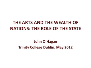 THE ARTS AND THE WEALTH OF
NATIONS: THE ROLE OF THE STATE

             John O’Hagan
   Trinity College Dublin, May 2012
 