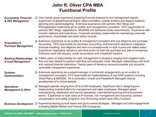 John R. Oliver CPA MBA
                                             Functional Profile
Accounting, Financial       Over twenty years experience preparing financial statements and management reports;
& SEC Management            supervision of global financial teams, plant controllers, outside auditors and support systems,
                            planning and capital budgeting. Extensive experience with periodic SEC filings and
                            IPO/registration statements as an auditor and management consultant. CFO responsible for
                            periodic SEC filings, registrations, NASDAQ and Sarbanes-Oxley requirements. Experience with
                            investor relations and road shows. Corporate secretary responsible for maintaining corporate
                            governance, shareholder and stock option records.
                            Extensive experience as an auditor & management consultant with due diligence and purchase
Acquisition &               accounting. CFO responsible for purchase accounting, and financial & operations integration,
Purchase Management         financial modeling, due diligence and earn-out arrangements on both buyers and sellers sides.
                            Experience negotiating valuations and deal points for both the purchase and sale of companies.
                            Extensive work with lawyers, public accountants and investment bankers.
Banking Relationships       Fifteen years of responsibility for cash management in situations ranging from negative cash-
& Cash Management           flow and loan default to positive cash-flow and adequate credit. Managed relationships with local
                            and national financial institutions. Twenty years of hands-on accounts payable and accounts
                            receivable management experience.
Systems                     Extensive experience as a project manager in conversion engagements as an auditor &
Implementation              management consultant. CFO responsible for implementation of new ERP systems including
                            Great Plains & MAS500. As a consultant, Oracle and PeopleSoft. Managed internal
                            development of a critical website.
Operations                  Managed payrolls ranging from 25 to 6,000 employees. Significant role in designing and
Management & Other          implementing incentive plans for management and sales employees. Managed global
                            manufacturing, distribution and service operations; international sourcing and procurement
                            teams. Experience on both sides of IP licenses, risk management and insurance; workers
                            compensation and safety programs; and off-shoring certain back office functions.
Business Development        Experience leading pursuit teams and go-to-market strategies. Managed and sold engagements
                            at leading Middle Market and Fortune 500 Companies.

JOHN R. OLIVER, CPA MBA   jroliverus@yahoo.com – 770.605.2325       © Copyright 2003, United Parcel Service of America, Inc. All rights reserved
                                                                                              Confidential & Proprietary                           1 1
 