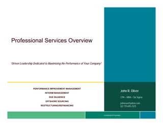 Professional S i
P f    i   l Services O
                      Overview
                           i


“Driven Leadership Dedicated to Maximizing the Performance of Your Company”




                  PERFORMANCE IMPROVEMENT MANAGEMENT
                                                                                                       John R. Oliver
                            INTERIM MANAGEMENT

                               DUE DILIGENCE                                                           CPA – MBA – Six Sigma
                            OFFSHORE SOURCING
                                                                                                       jjrolverus@yahoo.com
                                                                                                           l     @ h
                        RESTRUCTURING/REFINANCING                                                      (o) 770-605-2325


                                                                              Confidential & Proprietary
 