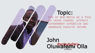 John
Oluwafemi Olla
…raising active
citizens
@acthubafrica
USE OF NEW MEDIA AS A TOOL
TO CAUSE CHANGE, ATTRACT
GOVERNMENT ATTENTION AND
GENERATE PASSIVE INCOME
Topic:
 