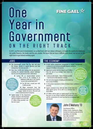 One
   Year in
   Government
    On the Right Track
    In 2011, our first year in Government, we worked hard, with our Labour colleagues, to steady the country by stabilising
    the public finances, the banks and the jobs market. We know that we have a difficult road ahead, but we are on the
    right track to get Ireland working again.

    Jobs                                                              The Economy
     ➤	The Government’s Action Plan for Jobs will drive               ➤	EU-IMF bailout programme renegotiated to rebuild international
        the changes needed to support business and help                  confidence in our economy and public finances, saving the
        entrepreneurs to create new jobs                                 taxpayer €10 billion in the process
     ➤	 More than 20,000 new training and job placements,             ➤	 Agreement reached with the Troika to use €1 billion         Losses have
        including the national internship scheme ‘JobBridge’             from the sale of non-strategic State Assets for          been imposed on
        that has seen the placement of over 5,000 interns                job creation                                            subordinated bank
              ➤ Cutting VAT on tourism-related services               ➤	 2 universal pillar banks – Bank of Ireland and AIB      bondholders to the
                                                                                                                                 value of more than
                         from 13.5% to 9% resulting in an                – now focused on the domestic economy                        €5 billion
      Halving               additional 6,000 jobs in the tourism      ➤	 The cost to the taxpayer of bailing out the banks has
   of employers’             sector in the second half of 2011           been cut by €18 billion
  PRSI for lower-
paid workers and            ➤ The IDA had a record year with          ➤	 €1.1bn private investment in Bank of Ireland shows confidence is
restoration of the             13,000 new jobs                           returning
     minimum               ➤ Major investment from big                ➤	 Exports continue to rise, with the value of Irish food and          12.5%
       wage               multinational companies such as Twitter,                                                                       corporation
                                                                         drink exports up by 12% in 2011 to an all-time high of             tax rate
                        Google, PayPal, EA Games, Microsoft and          €8.85 billion
                  a host of pharmaceutical companies                                                                                     successfully
                                                                      ➤	 €17 billion will be spent on capital projects over the next       defended
     ➤	Capital budget of the Department                                  five years on new schools, hospitals and treatments centres
        of Jobs, Enterprise and Innovation              A 30%            and the construction of a new Luas line for an integrated light
        will hit its highest ever level with          increase
                                                   in companies          rail network
        €1 billion being provided over
        the next 2 years                       investing in Ireland
                                                 for the first time
                                                       in 2011
                                                                                                         John O’Mahony TD
                                                                                                         Constituency Office,
                                                                                                         D’Alton Street, Claremorris, Mayo
                                                                                                         Tel 094 9373560 Fax 094 9373379
                                                                                                         Dáil Office: 01 6183706
                                                                                                         Text: 086 326 8041
                                                                                                         Email: john.omahony@oir.ie
                                                                                                         www.johnomahony.ie
 
