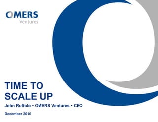 TIME TO
SCALE UP
John Ruffolo  OMERS Ventures  CEO
December 2016
 