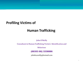 Profiling Victims of
Human Trafficking
John O’Reilly
Consultant in Human Trafficking Victim’s Identification and
Behaviour
(00353 86) 3338886
john812oreilly@hotmail.com
1
 