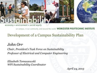 Development of a Campus Sustainability Plan
John Orr
Chair, President’s Task Force on Sustainability
Professor of Electrical and Computer Engineering
Elizabeth Tomaszewski
WPI Sustainability Coordinator
April 24, 2013 1	
  
 