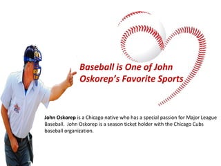Baseball is One of John
Oskorep’s Favorite Sports

John Oskorep is a Chicago native who has a special passion for Major League
Baseball. John Oskorep is a season ticket holder with the Chicago Cubs
baseball organization.

 
