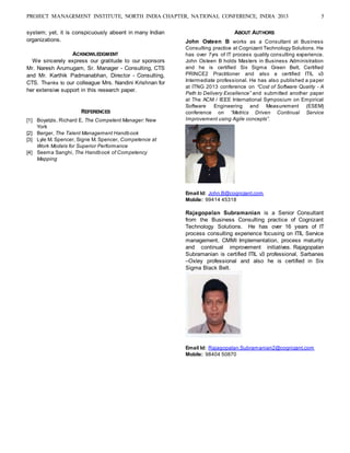 PROJECT MANAGEMENT INSTITUTE, NORTH INDIA CHAPTER, NATIONAL CONFERENCE, INDIA 2013 5
system; yet, it is conspicuously absent in many Indian
organizations.
ACKNOWLEDGMENT
We sincerely express our gratitude to our sponsors
Mr. Naresh Arumugam, Sr. Manager - Consulting, CTS
and Mr. Karthik Padmanabhan, Director - Consulting,
CTS. Thanks to our colleague Mrs. Nandini Krishnan for
her extensive support in this research paper.
REFERENCES
[1] Boyatzis, Richard E, The Competent Manager: New
York
[2] Berger, The Talent Management Handbook
[3] Lyle M. Spencer, Signe M. Spencer, Competence at
Work Models for Superior Performance
[4] Seema Sanghi, The Handbook of Competency
Mapping
ABOUT AUTHORS
John Osteen B works as a Consultant at Business
Consulting practice at Cognizant Technology Solutions. He
has over 7yrs of IT process quality consulting experience.
John Osteen B holds Masters in Business Administration
and he is certified Six Sigma Green Belt, Certified
PRINCE2 Practitioner and also a certified ITIL v3
Intermediate professional. He has also published a paper
at ITNG 2013 conference on “Cost of Software Quality - A
Path to Delivery Excellence” and submitted another paper
at The ACM / IEEE International Symposium on Empirical
Software Engineering and Measurement (ESEM)
conference on “Metrics Driven Continual Service
Improvement using Agile concepts”.
Email Id: John.B@cognizant.com
Mobile: 99414 45318
Rajagopalan Subramanian is a Senior Consultant
from the Business Consulting practice of Cognizant
Technology Solutions. He has over 16 years of IT
process consulting experience focusing on ITIL Service
management, CMMI Implementation, process maturity
and continual improvement initiatives. Rajagopalan
Subramanian is certified ITIL v3 professional, Sarbanes
–Oxley professional and also he is certified in Six
Sigma Black Belt.
Email Id: Rajagopalan.Subramanian2@cognizant.com
Mobile: 98404 50870
 