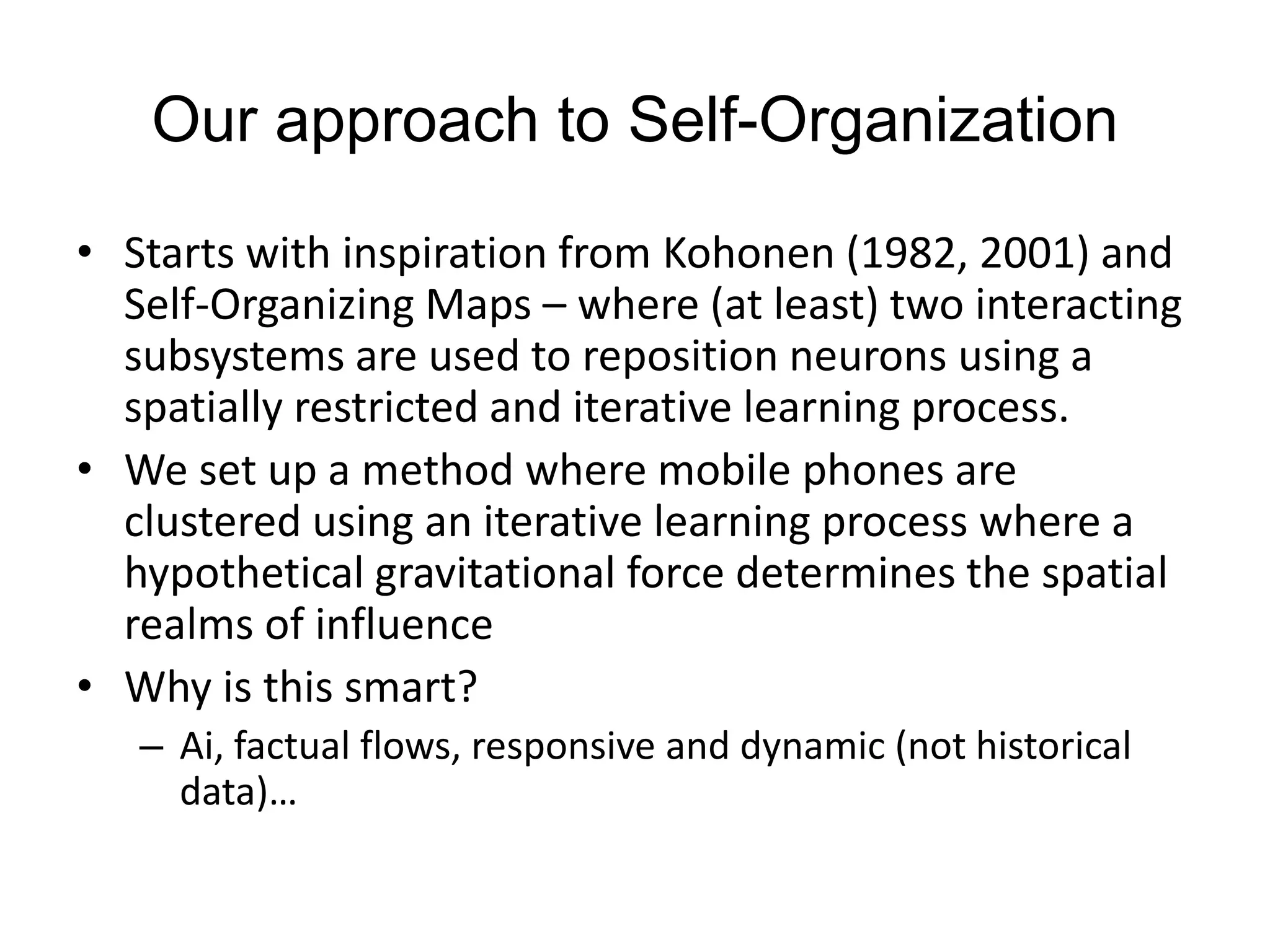 Our approach to Self-Organization
• Starts with inspiration from Kohonen (1982, 2001) and
Self-Organizing Maps – where (at least) two interacting
subsystems are used to reposition neurons using a
spatially restricted and iterative learning process.
• We set up a method where mobile phones are
clustered using an iterative learning process where a
hypothetical gravitational force determines the spatial
realms of influence
• Why is this smart?
– Ai, factual flows, responsive and dynamic (not historical
data)…
 
