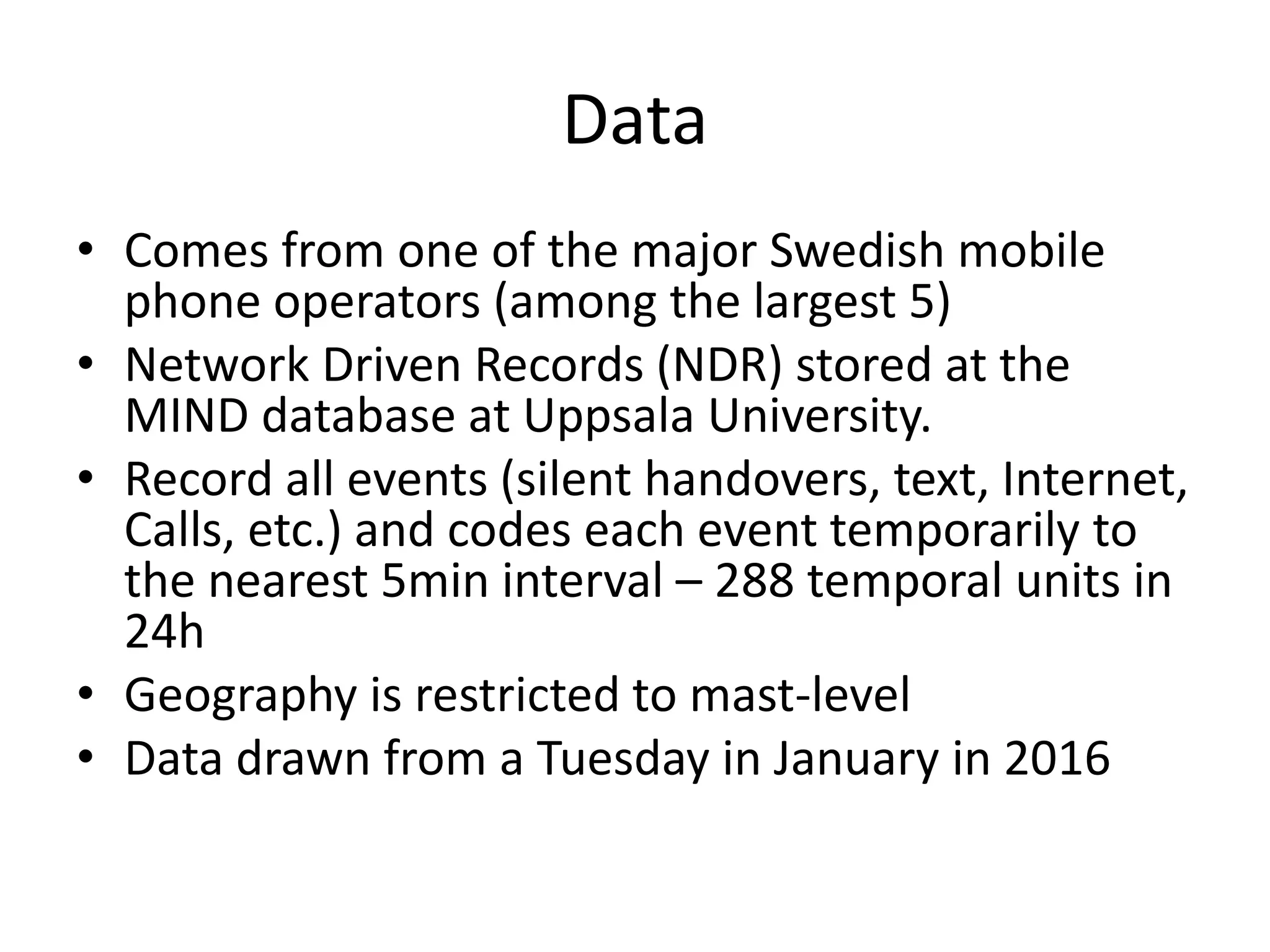 Data
• Comes from one of the major Swedish mobile
phone operators (among the largest 5)
• Network Driven Records (NDR) stored at the
MIND database at Uppsala University.
• Record all events (silent handovers, text, Internet,
Calls, etc.) and codes each event temporarily to
the nearest 5min interval – 288 temporal units in
24h
• Geography is restricted to mast-level
• Data drawn from a Tuesday in January in 2016
 
